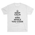 KEEP CALM AND SING WHILE YOU COOK Tri-Blend Tee
