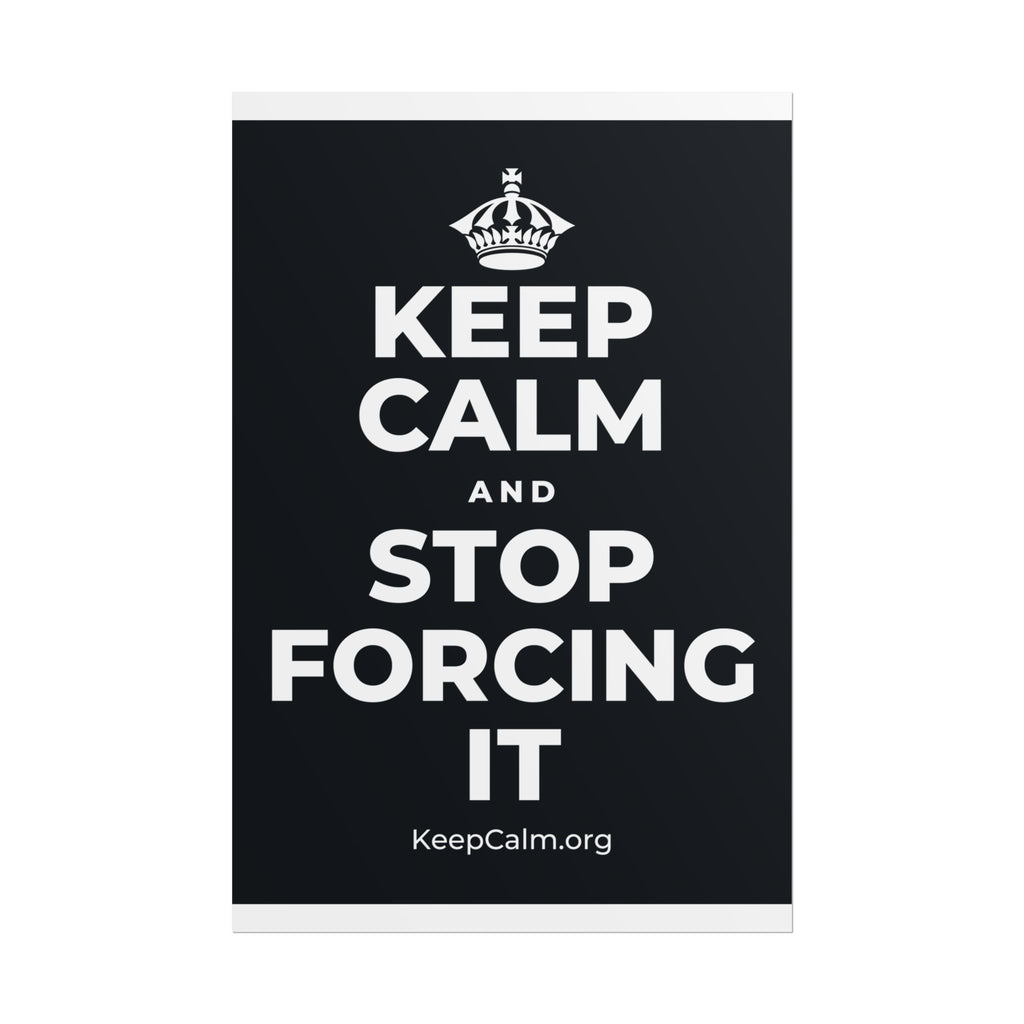 KEEP CALM AND STOP FORCING IT Poster (Dark)
