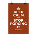 KEEP CALM AND STOP FORCING IT Satin Poster